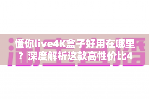 懂你live4K盒子好用在哪里？深度解析这款高性价比4K电视盒子的核心优势与真实体验