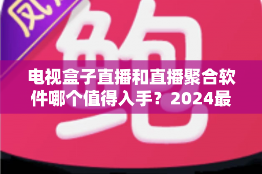 电视盒子直播和直播聚合软件哪个值得入手？2024最新家庭观影选购深度指南