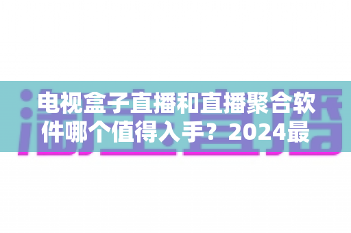 电视盒子直播和直播聚合软件哪个值得入手？2024最新家庭观影选购深度指南
