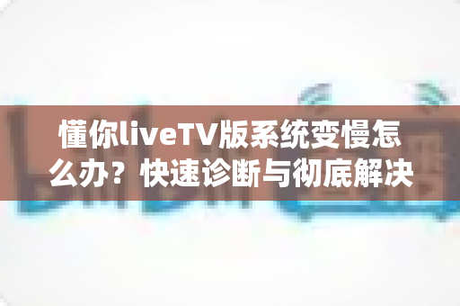 懂你liveTV版系统变慢怎么办?快速诊断与彻底解决电视卡顿的完整指南 懂你liveTV版系统变慢怎么办?快速诊断与彻底解决电视卡顿的完整指南