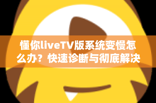 懂你liveTV版系统变慢怎么办?快速诊断与彻底解决电视卡顿的完整指南 懂你liveTV版系统变慢怎么办?快速诊断与彻底解决电视卡顿的完整指南