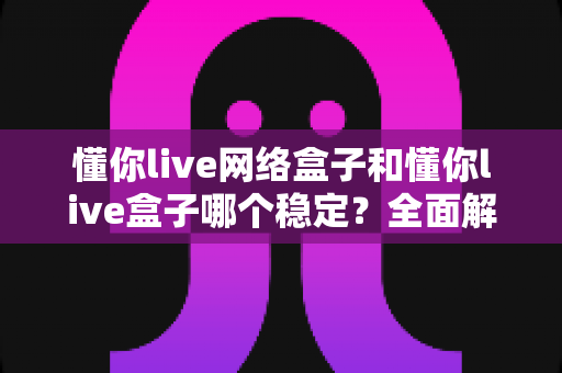 懂你live网络盒子和懂你live盒子哪个稳定?全面解析帮你选出最佳方案 懂你live网络盒子和懂你live盒子哪个稳定?全面解析帮你选出最佳方案