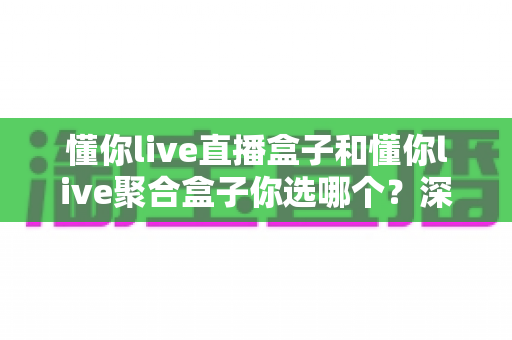 懂你live直播盒子和懂你live聚合盒子你选哪个?深度对比解析,帮你找到最适合家庭娱乐的那一款 懂你live直播盒子和懂你live聚合盒子你选哪个?深度对比解析,帮你找到最适合家庭娱乐的那一款