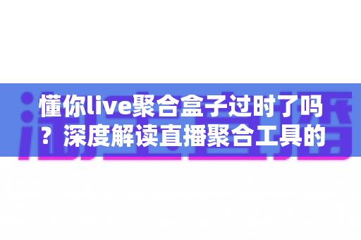 懂你live聚合盒子过时了吗?深度解读直播聚合工具的现状、挑战与未来选择指南 懂你live聚合盒子过时了吗?深度解读直播聚合工具的现状、挑战与未来选择指南
