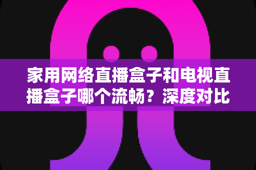 家用网络直播盒子和电视直播盒子哪个流畅?深度对比解析帮你选对设备不踩坑 家用网络直播盒子和电视直播盒子哪个流畅?深度对比解析帮你选对设备不踩坑