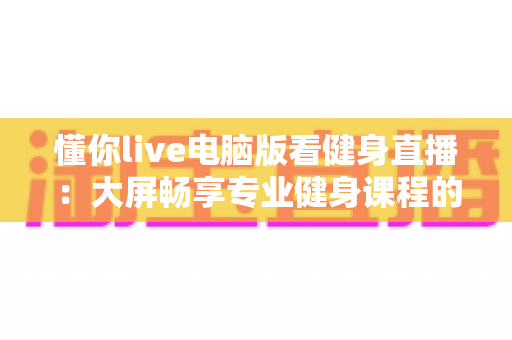 懂你live电脑版看健身直播:大屏畅享专业健身课程的高效指南 懂你live电脑版看健身直播:大屏畅享专业健身课程的高效指南