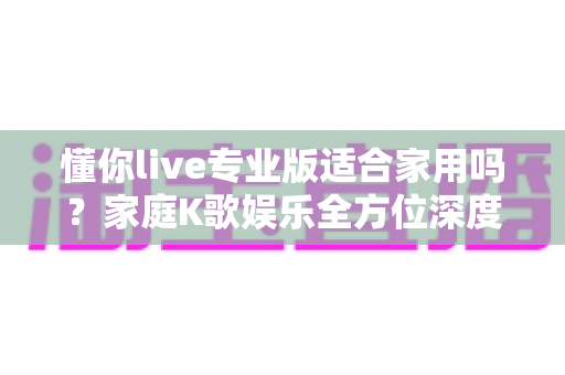 懂你live专业版适合家用吗？家庭K歌娱乐全方位深度解析与购买建议