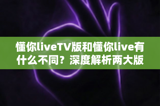 懂你liveTV版和懂你live有什么不同?深度解析两大版本的核心差异与选择指南 懂你liveTV版和懂你live有什么不同?深度解析两大版本的核心差异与选择指南