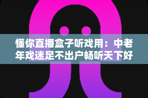 懂你直播盒子听戏用：中老年戏迷足不出户畅听天下好戏的贴心之选
