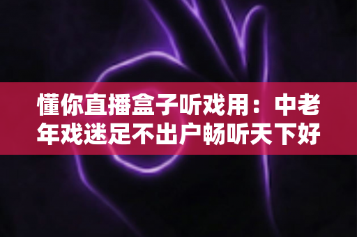 懂你直播盒子听戏用：中老年戏迷足不出户畅听天下好戏的贴心之选