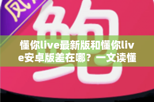 懂你live最新版和懂你live安卓版差在哪？一文读懂两大版本差异，选对版本畅享流畅直播体验