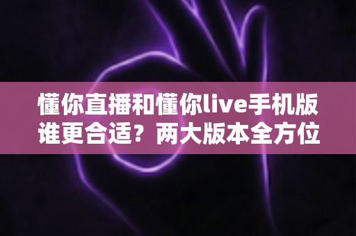 懂你直播和懂你live手机版谁更合适?两大版本全方位对比评测帮你找到最佳选择 懂你直播和懂你live手机版谁更合适?两大版本全方位对比评测帮你找到最佳选择
