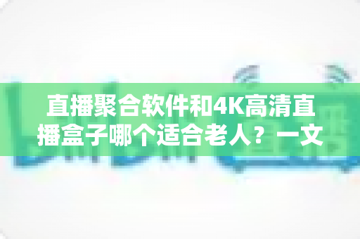 直播聚合软件和4K高清直播盒子哪个适合老人?一文读懂优缺点,为父母选对观影方案 直播聚合软件和4K高清直播盒子哪个适合老人?一文读懂优缺点,为父母选对观影方案