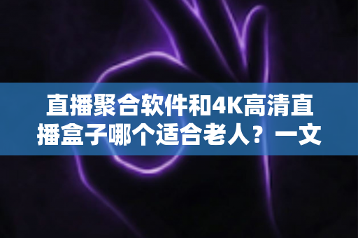 直播聚合软件和4K高清直播盒子哪个适合老人？一文读懂优缺点，为父母选对观影方案