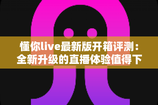 懂你live最新版开箱评测:全新升级的直播体验值得下载吗?深度实测报告 懂你live最新版开箱评测:全新升级的直播体验值得下载吗?深度实测报告