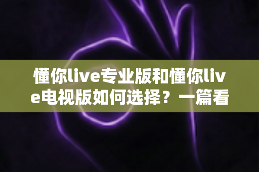 懂你live专业版和懂你live电视版如何选择?一篇看懂两版本差异的实用选购指南 懂你live专业版和懂你live电视版如何选择?一篇看懂两版本差异的实用选购指南