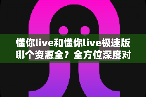 懂你live和懂你live极速版哪个资源全?全方位深度对比解析助你精准选择 懂你live和懂你live极速版哪个资源全?全方位深度对比解析助你精准选择