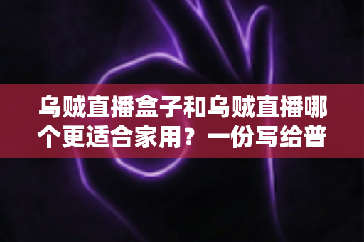 乌贼直播盒子和乌贼直播哪个更适合家用?一份写给普通家庭的深度对比指南 乌贼直播盒子和乌贼直播哪个更适合家用?一份写给普通家庭的深度对比指南
