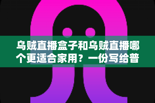 乌贼直播盒子和乌贼直播哪个更适合家用?一份写给普通家庭的深度对比指南 乌贼直播盒子和乌贼直播哪个更适合家用?一份写给普通家庭的深度对比指南