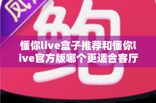 懂你live盒子推荐和懂你live官方版哪个更适合客厅?客厅大屏观影版本选择全攻略 懂你live盒子推荐和懂你live官方版哪个更适合客厅?客厅大屏观影版本选择全攻略