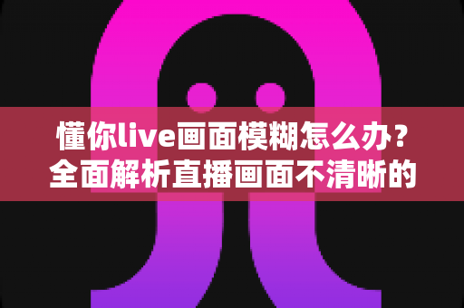 懂你live画面模糊怎么办？全面解析直播画面不清晰的排查方法与实用解决技巧