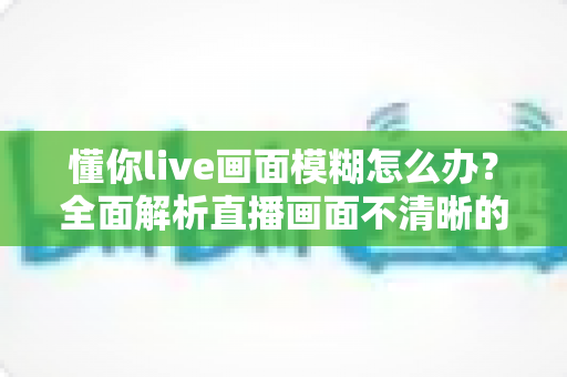 懂你live画面模糊怎么办？全面解析直播画面不清晰的排查方法与实用解决技巧