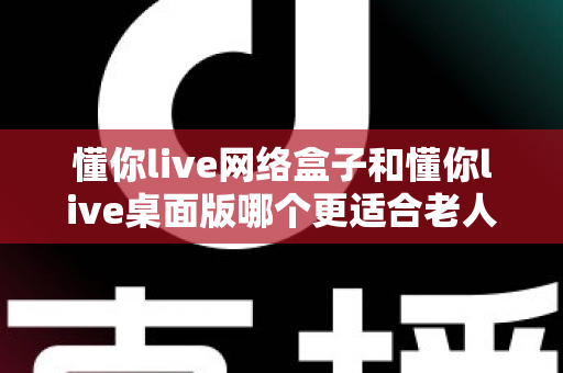 懂你live网络盒子和懂你live桌面版哪个更适合老人用？为爸妈挑选最省心观影方案的全攻略