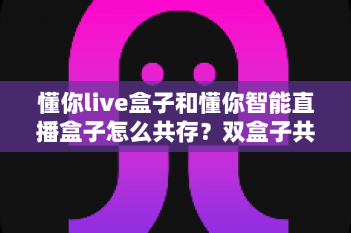 懂你live盒子和懂你智能直播盒子怎么共存?双盒子共存使用全攻略,一篇讲透部署、避坑与实操技巧 懂你live盒子和懂你智能直播盒子怎么共存?双盒子共存使用全攻略,一篇讲透部署、避坑与实操技巧