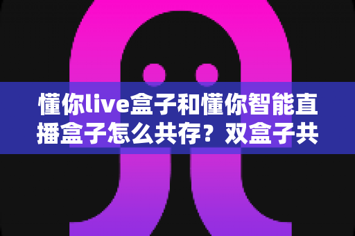 懂你live盒子和懂你智能直播盒子怎么共存?双盒子共存使用全攻略,一篇讲透部署、避坑与实操技巧 懂你live盒子和懂你智能直播盒子怎么共存?双盒子共存使用全攻略,一篇讲透部署、避坑与实操技巧