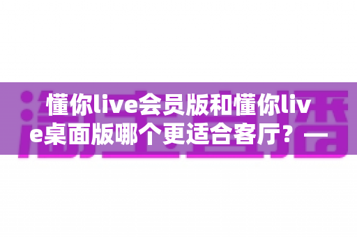 懂你live会员版和懂你live桌面版哪个更适合客厅？——打造家庭影院级观影体验的完全指南