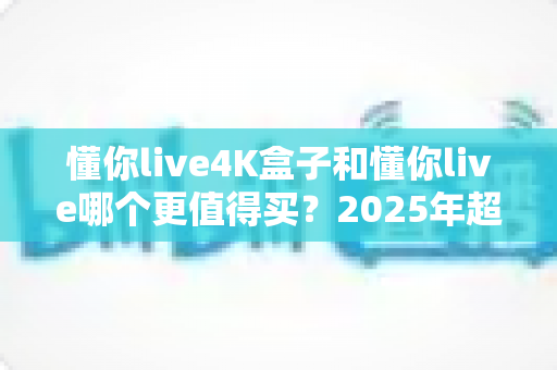 懂你live4K盒子和懂你live哪个更值得买?2025年超详细选购对比指南,看完不再纠结 懂你live4K盒子和懂你live哪个更值得买?2025年超详细选购对比指南,看完不再纠结