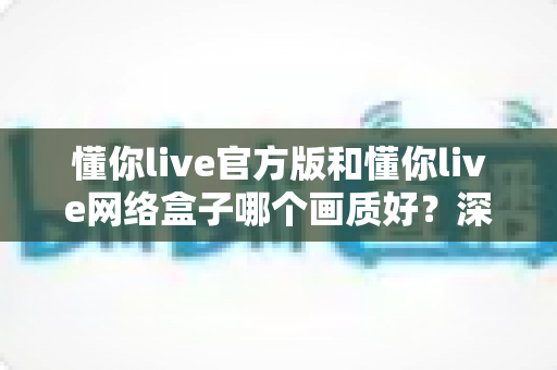 懂你live官方版和懂你live网络盒子哪个画质好？深度对比解析助你选出最佳观看方案