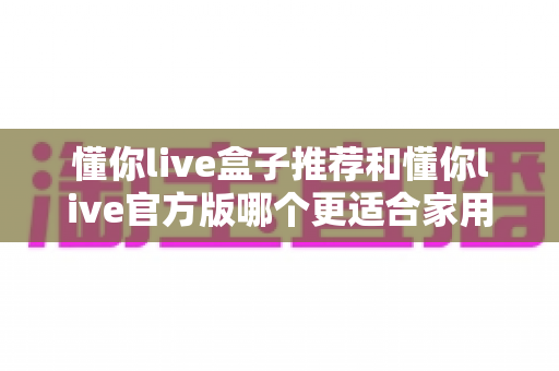 懂你live盒子推荐和懂你live官方版哪个更适合家用?一篇讲透家用选择的全攻略 懂你live盒子推荐和懂你live官方版哪个更适合家用?一篇讲透家用选择的全攻略