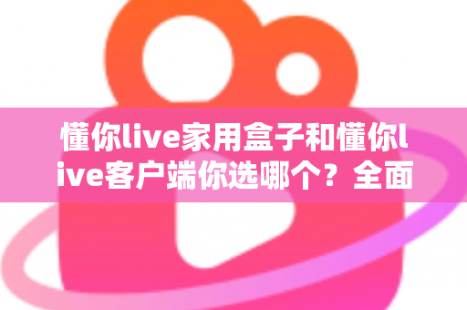 懂你live家用盒子和懂你live客户端你选哪个?全面对比分析帮你做出最优选择 懂你live家用盒子和懂你live客户端你选哪个?全面对比分析帮你做出最优选择