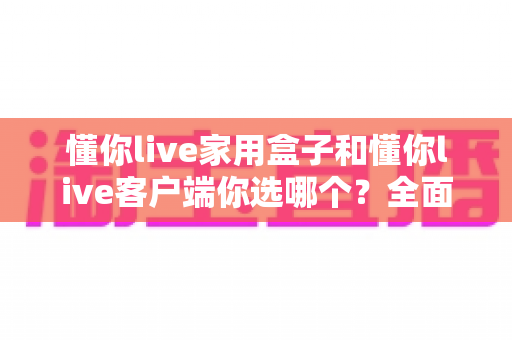 懂你live家用盒子和懂你live客户端你选哪个?全面对比分析帮你做出最优选择 懂你live家用盒子和懂你live客户端你选哪个?全面对比分析帮你做出最优选择