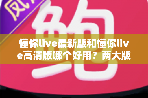 懂你live最新版和懂你live高清版哪个好用？两大版本深度对比，帮你选出最适合的那一款