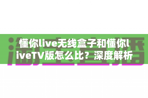 懂你live无线盒子和懂你liveTV版怎么比?深度解析两大版本差异与选购指南 懂你live无线盒子和懂你liveTV版怎么比?深度解析两大版本差异与选购指南