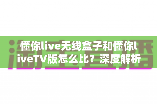 懂你live无线盒子和懂你liveTV版怎么比?深度解析两大版本差异与选购指南 懂你live无线盒子和懂你liveTV版怎么比?深度解析两大版本差异与选购指南