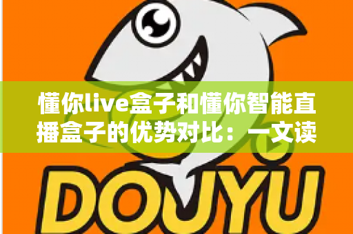 懂你live盒子和懂你智能直播盒子的优势对比：一文读懂两款直播设备的差异，帮你选出更适合直播间的那一款