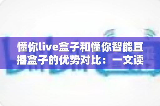 懂你live盒子和懂你智能直播盒子的优势对比：一文读懂两款直播设备的差异，帮你选出更适合直播间的那一款