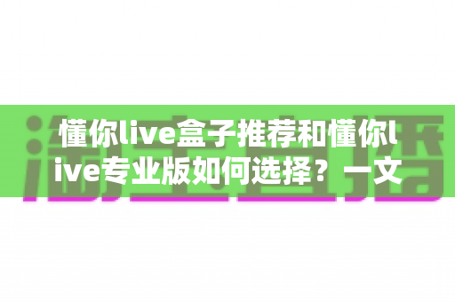 懂你live盒子推荐和懂你live专业版如何选择？一文读懂最适合自己的方案