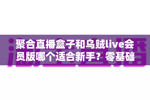 聚合直播盒子和乌贼live会员版哪个适合新手？零基础用户必看的直播工具选择全攻略