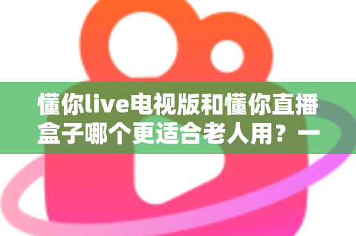 懂你live电视版和懂你直播盒子哪个更适合老人用？一份写给子女的实用选购指南
