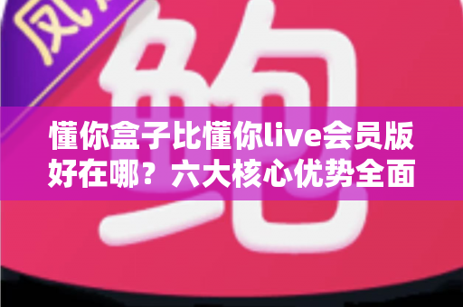 懂你盒子比懂你live会员版好在哪？六大核心优势全面解析，帮你选对家庭观影设备