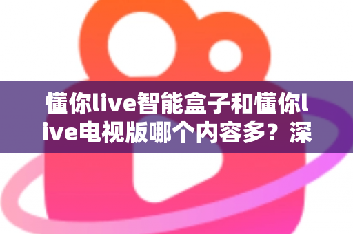 懂你live智能盒子和懂你live电视版哪个内容多？深度对比帮你选对版本不踩坑