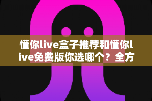 懂你live盒子推荐和懂你live免费版你选哪个？全方位对比评测助你做出明智选择