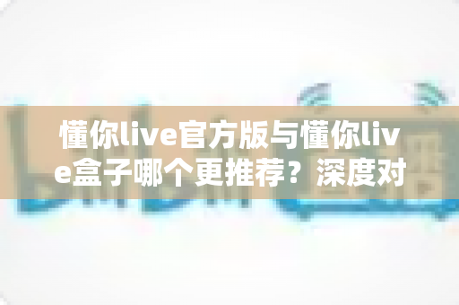 懂你live官方版与懂你live盒子哪个更推荐?深度对比分析助你做出最佳选择 懂你live官方版与懂你live盒子哪个更推荐?深度对比分析助你做出最佳选择
