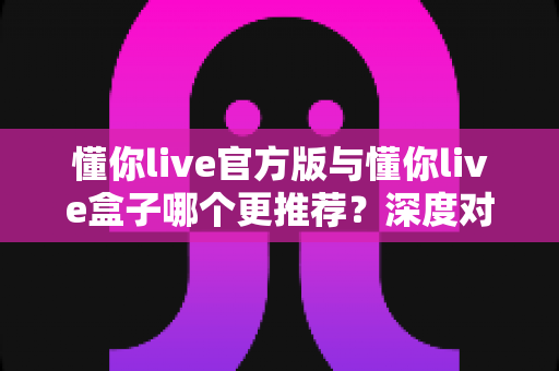 懂你live官方版与懂你live盒子哪个更推荐?深度对比分析助你做出最佳选择 懂你live官方版与懂你live盒子哪个更推荐?深度对比分析助你做出最佳选择