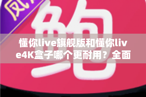 懂你live旗舰版和懂你live4K盒子哪个更耐用?全面解析两大热门电视盒子的使用寿命与选购指南 懂你live旗舰版和懂你live4K盒子哪个更耐用?全面解析两大热门电视盒子的使用寿命与选购指南