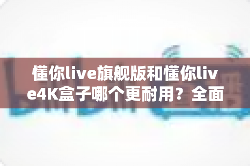懂你live旗舰版和懂你live4K盒子哪个更耐用?全面解析两大热门电视盒子的使用寿命与选购指南 懂你live旗舰版和懂你live4K盒子哪个更耐用?全面解析两大热门电视盒子的使用寿命与选购指南